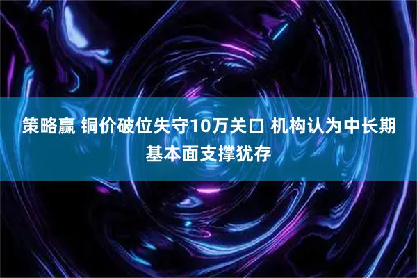策略赢 铜价破位失守10万关口 机构认为中长期基本面支撑犹存