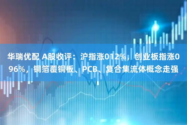 华瑞优配 A股收评：沪指涨012%，创业板指涨096%，铜箔覆铜板、PCB、复合集流体概念走强