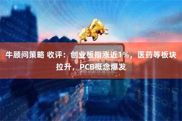 牛顾问策略 收评:创业板指涨近1%,医药等板块拉升,PCB概念爆发