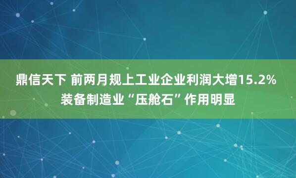 鼎信天下 前两月规上工业企业利润大增15.2% 装备制造业“压舱石”作用明显
