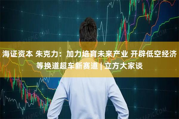 海证资本 朱克力：加力培育未来产业 开辟低空经济等换道超车新赛道 | 立方大家谈