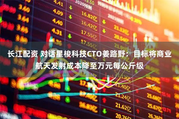 长江配资 对话星梭科技CTO姜路野：目标将商业航天发射成本降至万元每公斤级