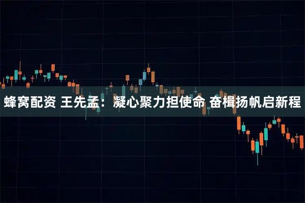 蜂窝配资 王先孟:凝心聚力担使命 奋楫扬帆启新程